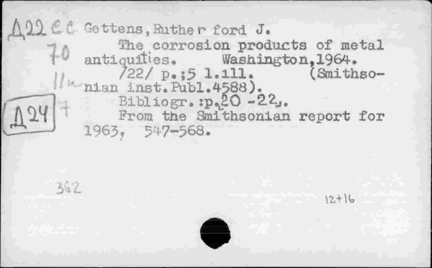 ﻿дп в б bettens, Ruthe г ford J.
-j ■ The corrosion products of metal f antiquities.	Washington,1964.
/22/ p. ;5 1.111. (Smithso-
nian ins t.Publ. 4588).
ГТ..1	Bibliogr. :pv2O -22,.
A 21	From the Smithsonian report for
---1963, 547-568.
